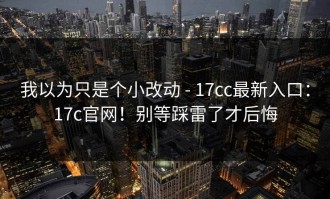 我以为只是个小改动 - 17cc最新入口：17c官网！别等踩雷了才后悔