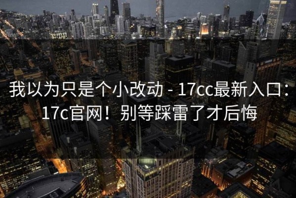 我以为只是个小改动 - 17cc最新入口：17c官网！别等踩雷了才后悔