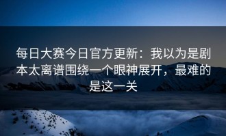 每日大赛今日官方更新：我以为是剧本太离谱围绕一个眼神展开，最难的是这一关