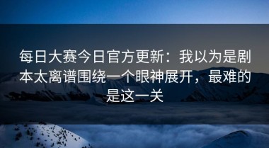 每日大赛今日官方更新：我以为是剧本太离谱围绕一个眼神展开，最难的是这一关