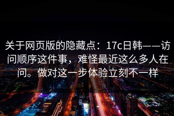 关于网页版的隐藏点：17c日韩——访问顺序这件事，难怪最近这么多人在问。做对这一步体验立刻不一样
