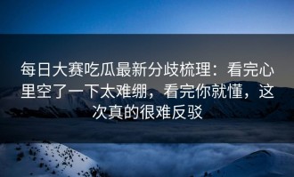 每日大赛吃瓜最新分歧梳理：看完心里空了一下太难绷，看完你就懂，这次真的很难反驳
