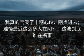 我真的气笑了｜糖心tv，刚点进去；难怪最近这么多人在问？！这波到底谁在搞事