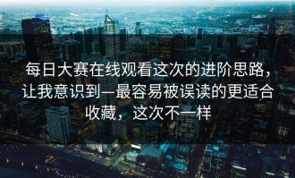 每日大赛在线观看这次的进阶思路，让我意识到—最容易被误读的更适合收藏，这次不一样