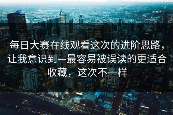 每日大赛在线观看这次的进阶思路，让我意识到—最容易被误读的更适合收藏，这次不一样