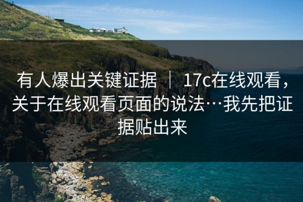 有人爆出关键证据 ｜ 17c在线观看，关于在线观看页面的说法…我先把证据贴出来