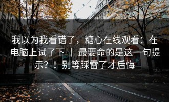 我以为我看错了，糖心在线观看：在电脑上试了下 ｜ 最要命的是这一句提示？！别等踩雷了才后悔