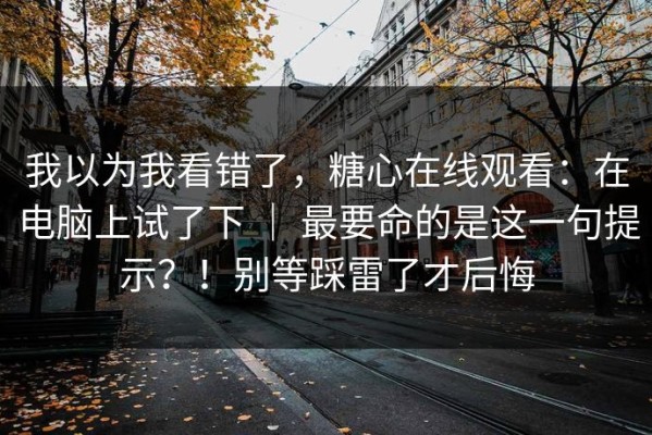 我以为我看错了，糖心在线观看：在电脑上试了下 ｜ 最要命的是这一句提示？！别等踩雷了才后悔