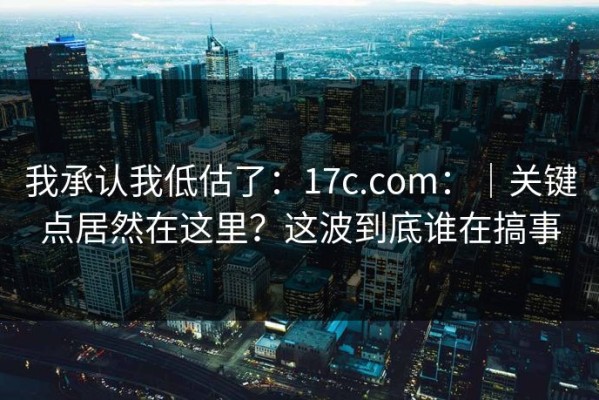 我承认我低估了：17c.com：｜关键点居然在这里？这波到底谁在搞事