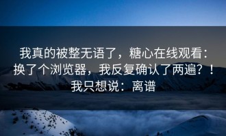 我真的被整无语了，糖心在线观看：换了个浏览器，我反复确认了两遍？！我只想说：离谱