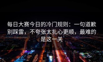 每日大赛今日的冷门规则：一句道歉别踩雷，不夸张太扎心更顺，最难的是这一关