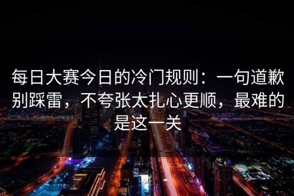 每日大赛今日的冷门规则：一句道歉别踩雷，不夸张太扎心更顺，最难的是这一关