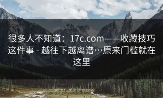 很多人不知道：17c.com——收藏技巧这件事 - 越往下越离谱…原来门槛就在这里