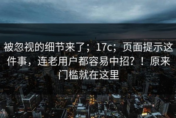 被忽视的细节来了；17c；页面提示这件事，连老用户都容易中招？！原来门槛就在这里