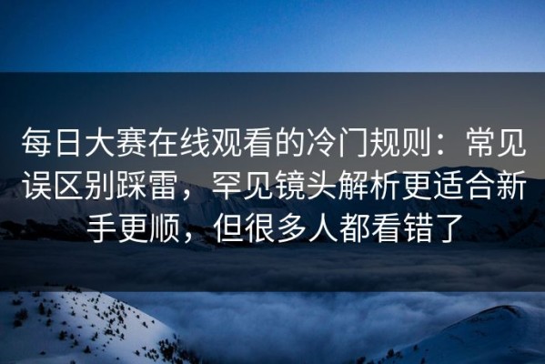 每日大赛在线观看的冷门规则：常见误区别踩雷，罕见镜头解析更适合新手更顺，但很多人都看错了