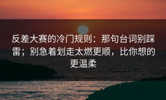 反差大赛的冷门规则：那句台词别踩雷；别急着划走太燃更顺，比你想的更温柔