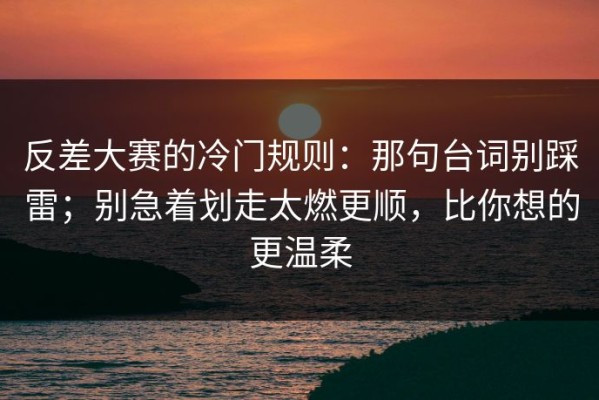 反差大赛的冷门规则：那句台词别踩雷；别急着划走太燃更顺，比你想的更温柔