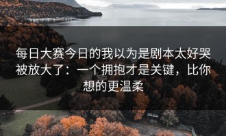 每日大赛今日的我以为是剧本太好哭被放大了：一个拥抱才是关键，比你想的更温柔