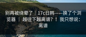 别再被绕晕了｜17c日韩——换了个浏览器 ｜ 越往下越离谱？！我只想说：离谱