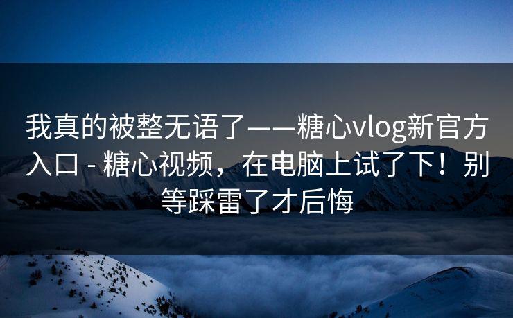 我真的被整无语了——糖心vlog新官方入口 - 糖心视频，在电脑上试了下！别等踩雷了才后悔