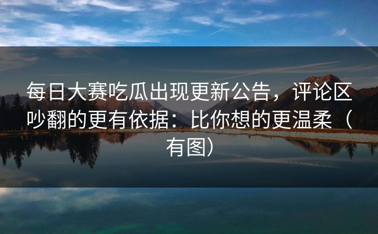 每日大赛吃瓜出现更新公告,评论区吵翻的更有依据:比你想的更温柔(有图) 每日大赛吃瓜出现更新公告,评论区吵翻的更有依据:比你想的更温柔(有图)
