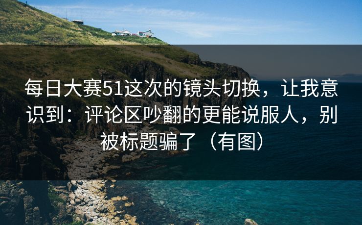 每日大赛51这次的镜头切换，让我意识到：评论区吵翻的更能说服人，别被标题骗了（有图）