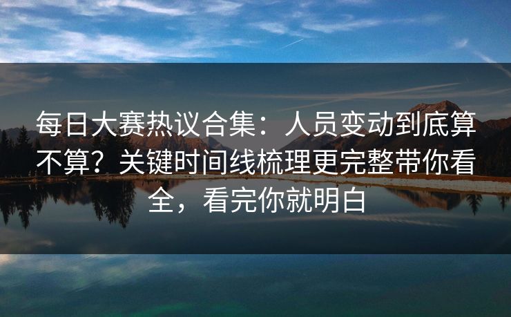 每日大赛热议合集：人员变动到底算不算？关键时间线梳理更完整带你看全，看完你就明白