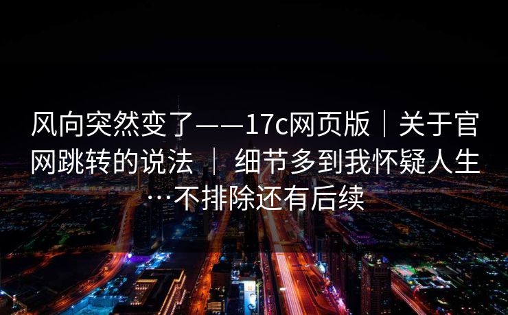 风向突然变了——17c网页版|关于官网跳转的说法 | 细节多到我怀疑人生…不排除还有后续 风向突然变了——17c网页版|关于官网跳转的说法 | 细节多到我怀疑人生…不排除还有后续