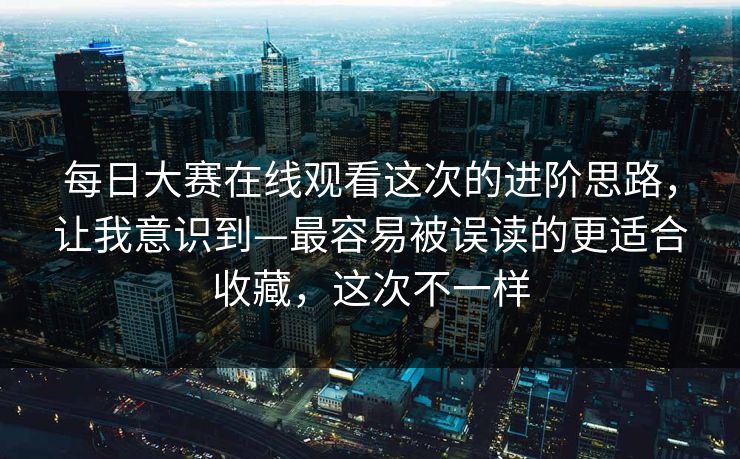 每日大赛在线观看这次的进阶思路，让我意识到—最容易被误读的更适合收藏，这次不一样
