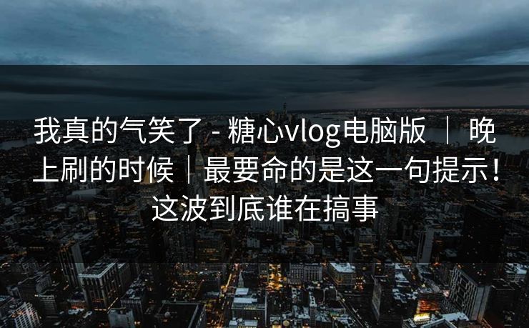 我真的气笑了 - 糖心vlog电脑版 ｜ 晚上刷的时候｜最要命的是这一句提示！这波到底谁在搞事