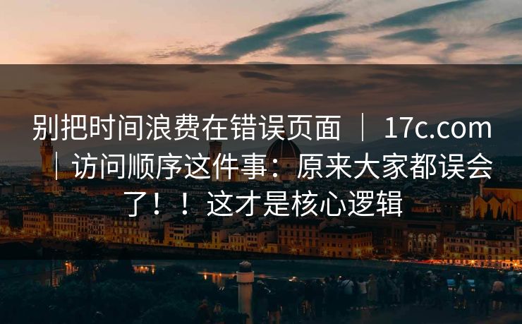 别把时间浪费在错误页面 ｜ 17c.com｜访问顺序这件事：原来大家都误会了！！这才是核心逻辑