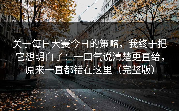 关于每日大赛今日的策略，我终于把它想明白了：一口气说清楚更直给，原来一直都错在这里（完整版）