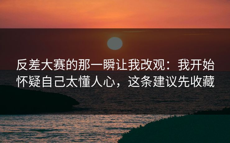 反差大赛的那一瞬让我改观：我开始怀疑自己太懂人心，这条建议先收藏