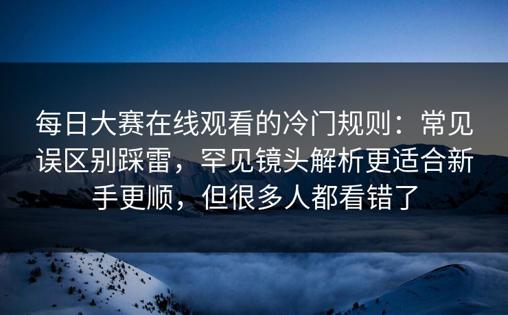 每日大赛在线观看的冷门规则：常见误区别踩雷，罕见镜头解析更适合新手更顺，但很多人都看错了
