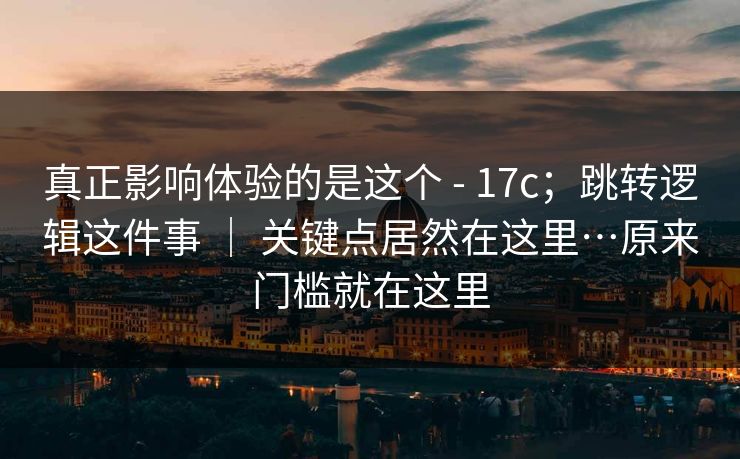 真正影响体验的是这个 - 17c;跳转逻辑这件事 | 关键点居然在这里…原来门槛就在这里 真正影响体验的是这个 - 17c;跳转逻辑这件事 | 关键点居然在这里…原来门槛就在这里