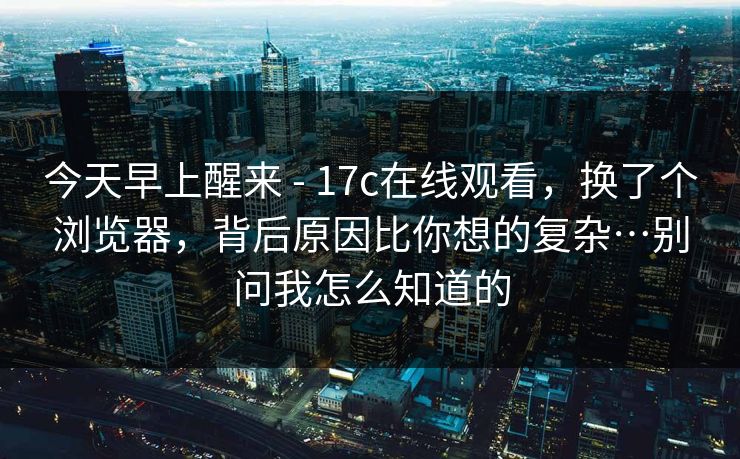 今天早上醒来 - 17c在线观看，换了个浏览器，背后原因比你想的复杂…别问我怎么知道的