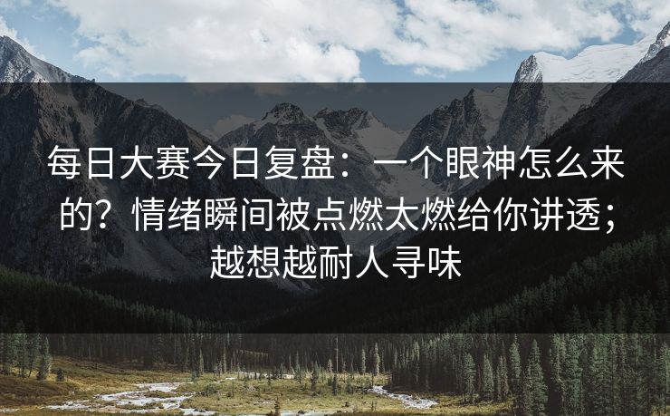 每日大赛今日复盘：一个眼神怎么来的？情绪瞬间被点燃太燃给你讲透；越想越耐人寻味