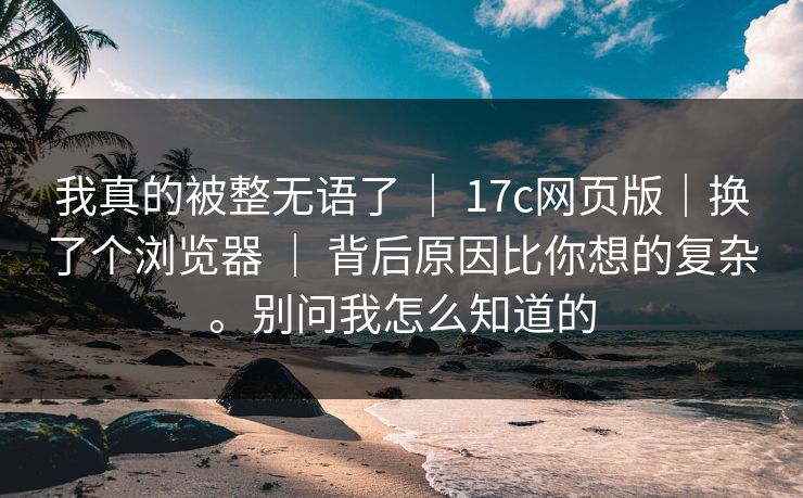 我真的被整无语了 | 17c网页版|换了个浏览器 | 背后原因比你想的复杂。别问我怎么知道的 我真的被整无语了 | 17c网页版|换了个浏览器 | 背后原因比你想的复杂。别问我怎么知道的