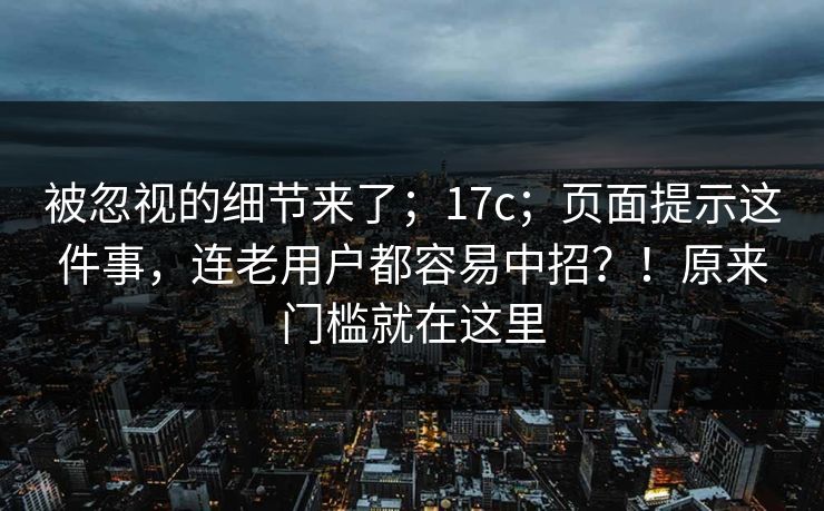 被忽视的细节来了;17c;页面提示这件事,连老用户都容易中招?!原来门槛就在这里 被忽视的细节来了;17c;页面提示这件事,连老用户都容易中招?!原来门槛就在这里