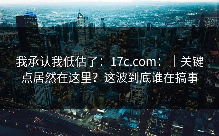 我承认我低估了:17c.com:|关键点居然在这里?这波到底谁在搞事 我承认我低估了:17c.com:|关键点居然在这里?这波到底谁在搞事