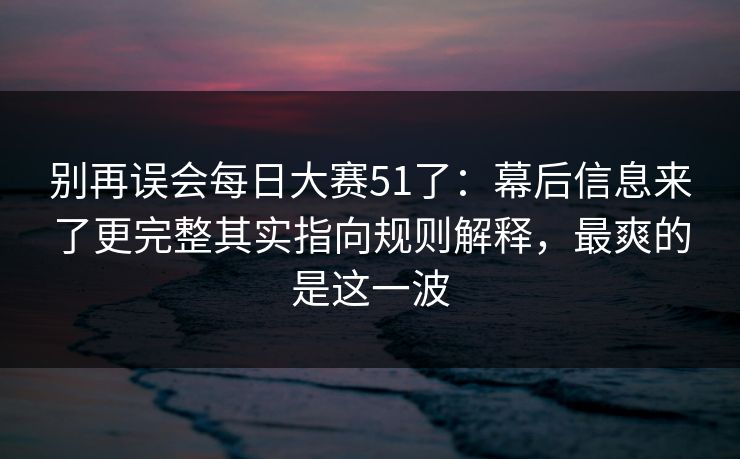 别再误会每日大赛51了：幕后信息来了更完整其实指向规则解释，最爽的是这一波