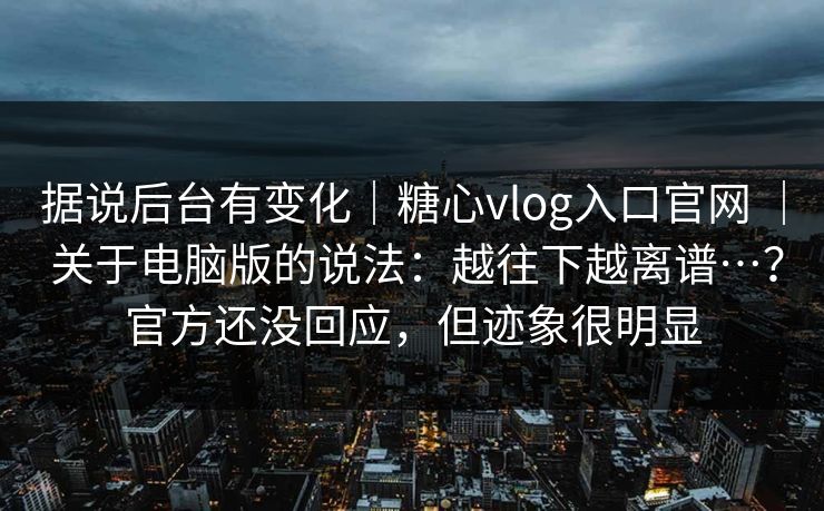 据说后台有变化｜糖心vlog入口官网 ｜ 关于电脑版的说法：越往下越离谱…？官方还没回应，但迹象很明显