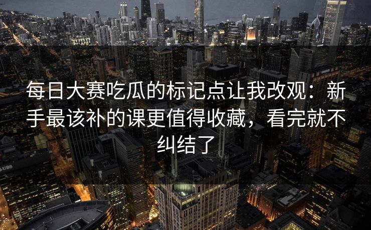 每日大赛吃瓜的标记点让我改观：新手最该补的课更值得收藏，看完就不纠结了
