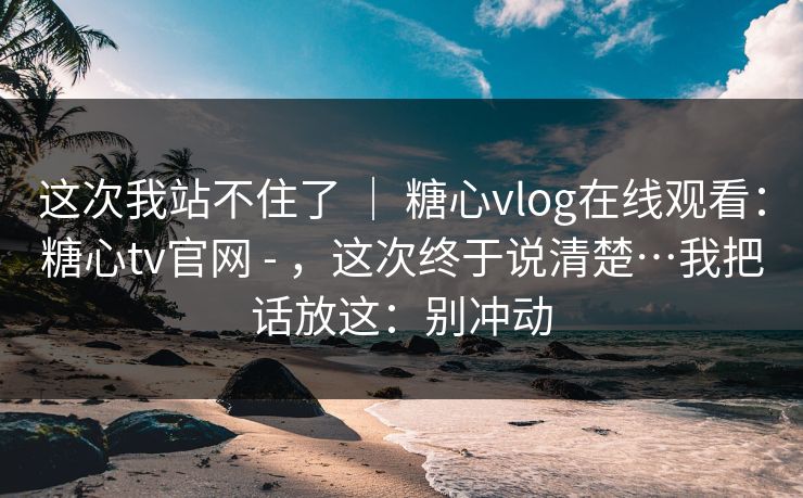 这次我站不住了 | 糖心vlog在线观看:糖心tv官网 - ,这次终于说清楚…我把话放这:别冲动 这次我站不住了 | 糖心vlog在线观看:糖心tv官网 - ,这次终于说清楚…我把话放这:别冲动