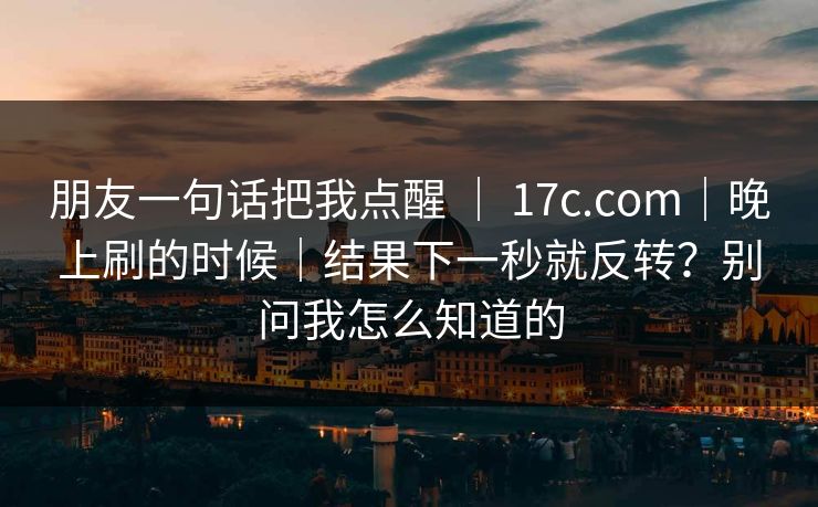 朋友一句话把我点醒 ｜ 17c.com｜晚上刷的时候｜结果下一秒就反转？别问我怎么知道的