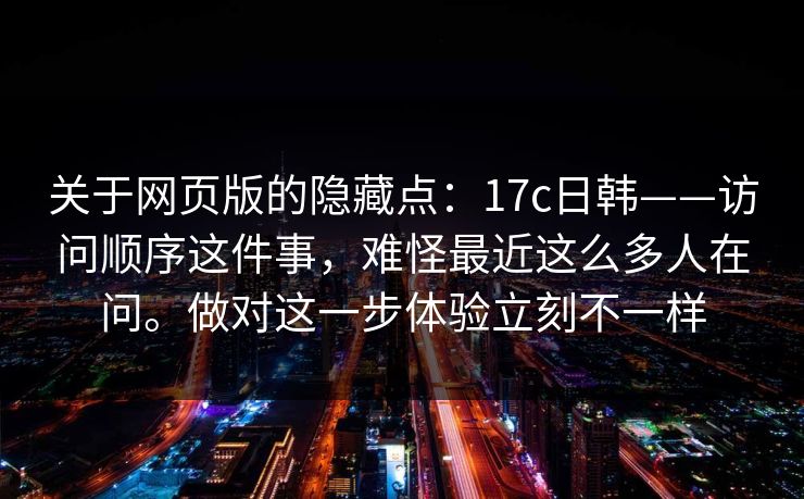关于网页版的隐藏点：17c日韩——访问顺序这件事，难怪最近这么多人在问。做对这一步体验立刻不一样