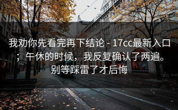我劝你先看完再下结论 - 17cc最新入口；午休的时候，我反复确认了两遍。别等踩雷了才后悔
