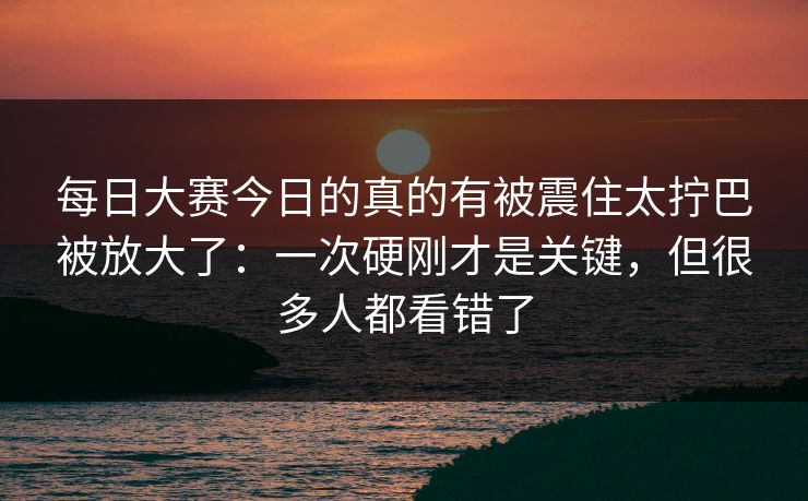 每日大赛今日的真的有被震住太拧巴被放大了：一次硬刚才是关键，但很多人都看错了