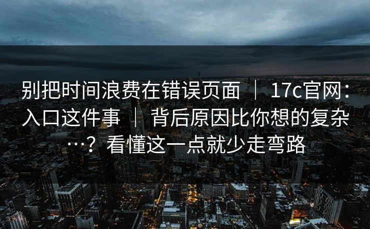 别把时间浪费在错误页面 ｜ 17c官网：入口这件事 ｜ 背后原因比你想的复杂…？看懂这一点就少走弯路