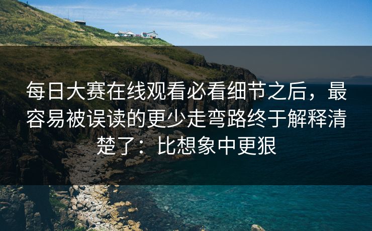 每日大赛在线观看必看细节之后，最容易被误读的更少走弯路终于解释清楚了：比想象中更狠